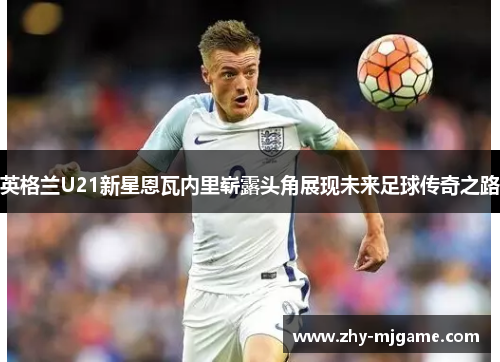英格兰U21新星恩瓦内里崭露头角展现未来足球传奇之路