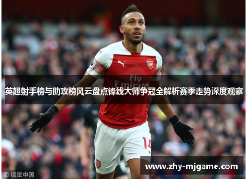 英超射手榜与助攻榜风云盘点锋线大师争冠全解析赛季走势深度观察